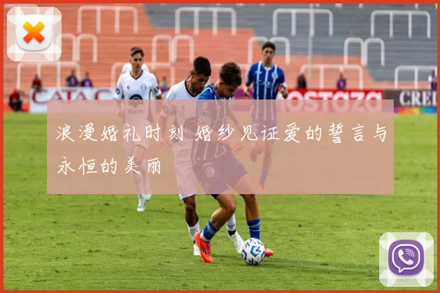 浪漫婚礼时刻 婚纱见证爱的誓言与永恒的美丽