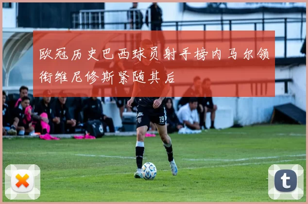 欧冠历史巴西球员射手榜内马尔领衔维尼修斯紧随其后