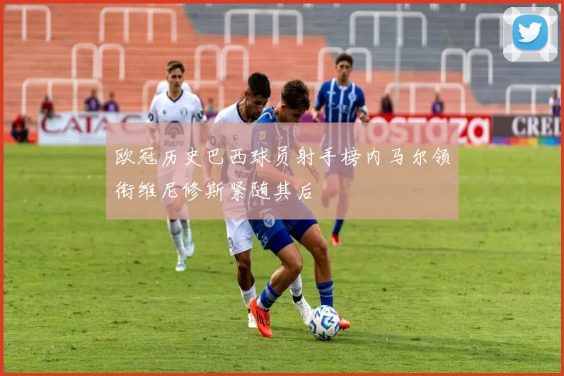 欧冠历史巴西球员射手榜内马尔领衔维尼修斯紧随其后