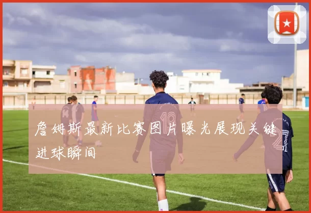 詹姆斯最新比赛图片曝光展现关键进球瞬间