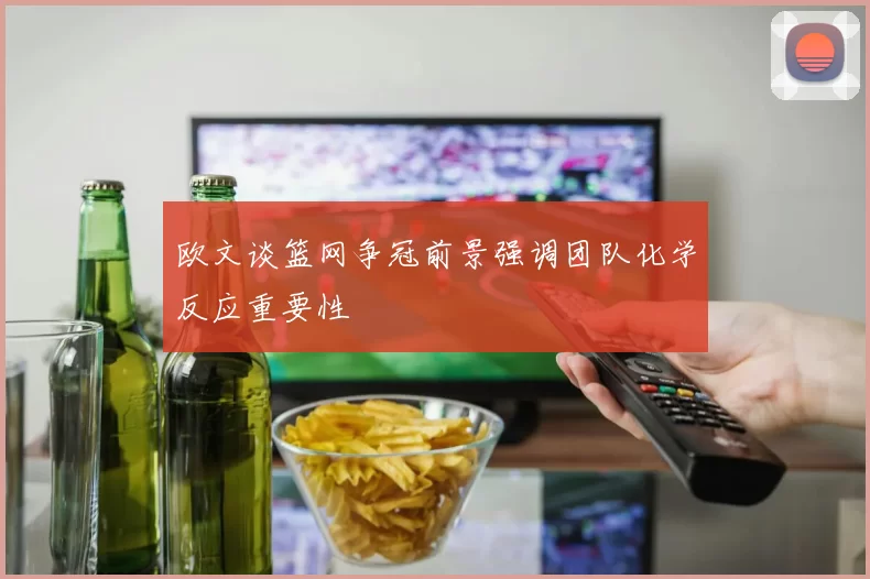 欧文谈篮网争冠前景强调团队化学反应重要性