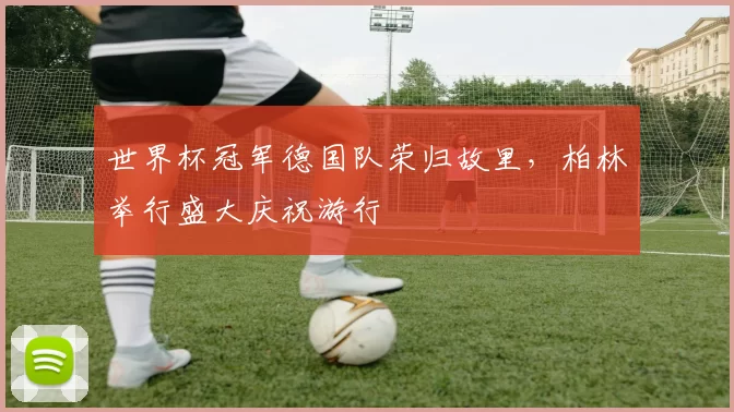 世界杯冠军德国队荣归故里，柏林举行盛大庆祝游行