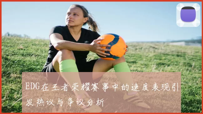 EDG在王者荣耀赛事中的速度表现引发热议与争议分析
