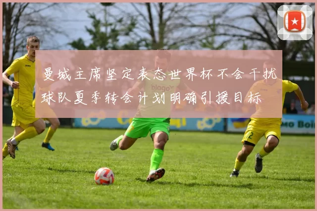 曼城主席坚定表态世界杯不会干扰球队夏季转会计划明确引援目标