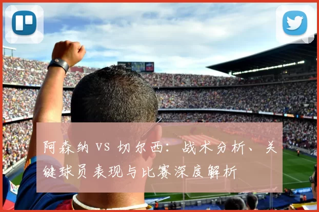 阿森纳 vs 切尔西:战术分析、关键球员表现与比赛深度解析