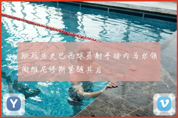 欧冠历史巴西球员射手榜内马尔领衔维尼修斯紧随其后