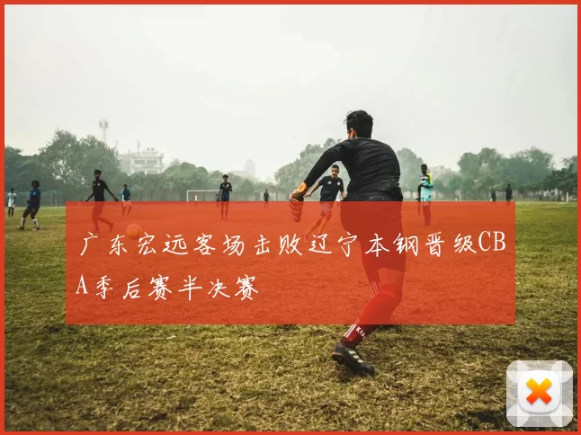 广东宏远客场击败辽宁本钢晋级CBA季后赛半决赛