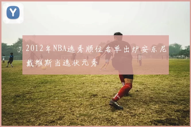 2012年NBA选秀顺位名单出炉安东尼戴维斯当选状元秀
