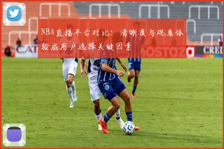 NBA直播平台对比:清晰度与观看体验成用户选择关键因素