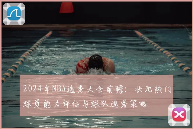 2024年NBA选秀大会前瞻：状元热门球员能力评估与球队选秀策略