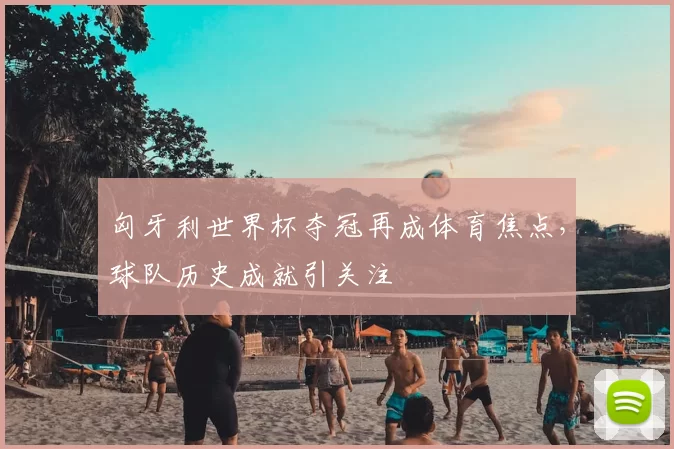 匈牙利世界杯夺冠再成体育焦点，球队历史成就引关注