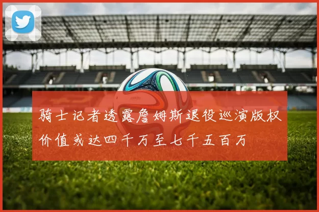 骑士记者透露詹姆斯退役巡演版权价值或达四千万至七千五百万