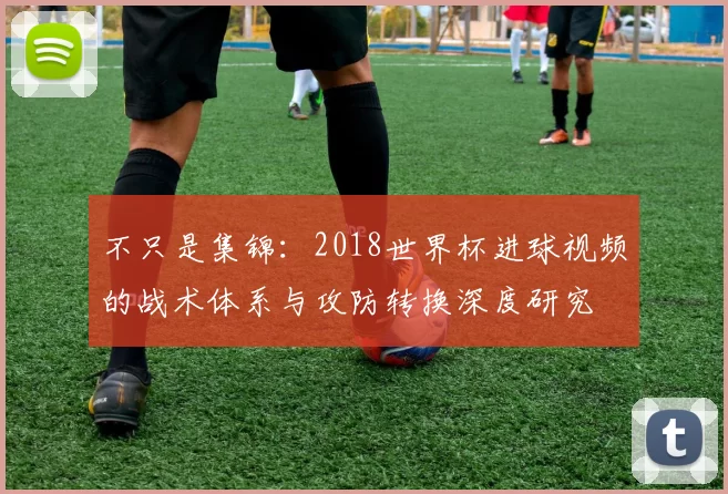 不只是集锦:2018世界杯进球视频的战术体系与攻防转换深度研究