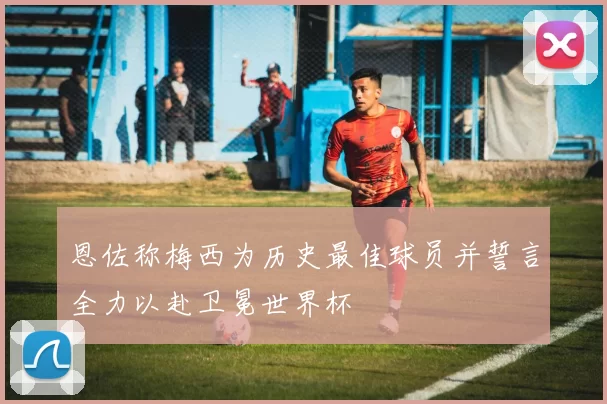 恩佐称梅西为历史最佳球员并誓言全力以赴卫冕世界杯