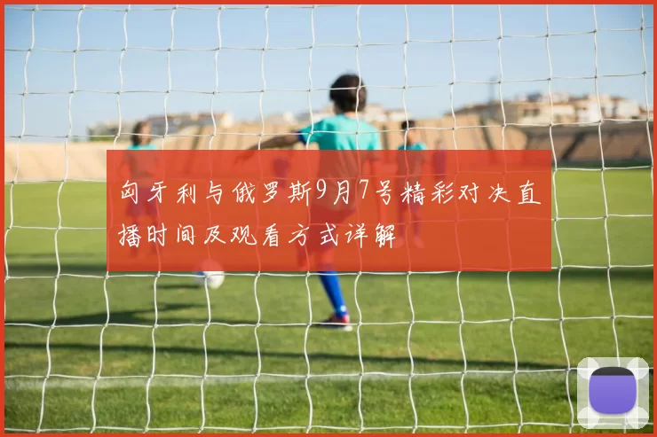 匈牙利与俄罗斯9月7号精彩对决直播时间及观看方式详解