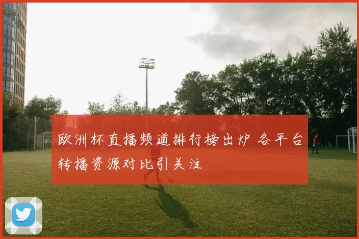 欧洲杯直播频道排行榜出炉 各平台转播资源对比引关注