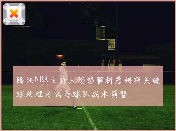 腾讯NBA主持人悠悠解析詹姆斯关键球处理方式与球队战术调整