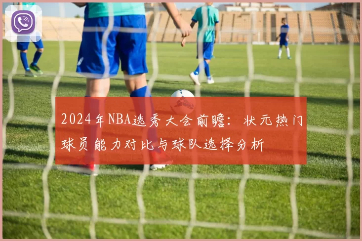 2024年NBA选秀大会前瞻：状元热门球员能力对比与球队选择分析