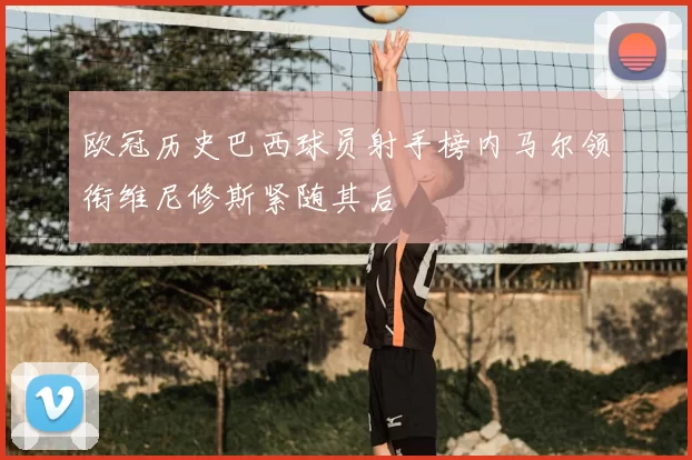 欧冠历史巴西球员射手榜内马尔领衔维尼修斯紧随其后