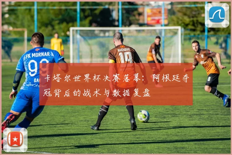 卡塔尔世界杯决赛落幕：阿根廷夺冠背后的战术与数据复盘