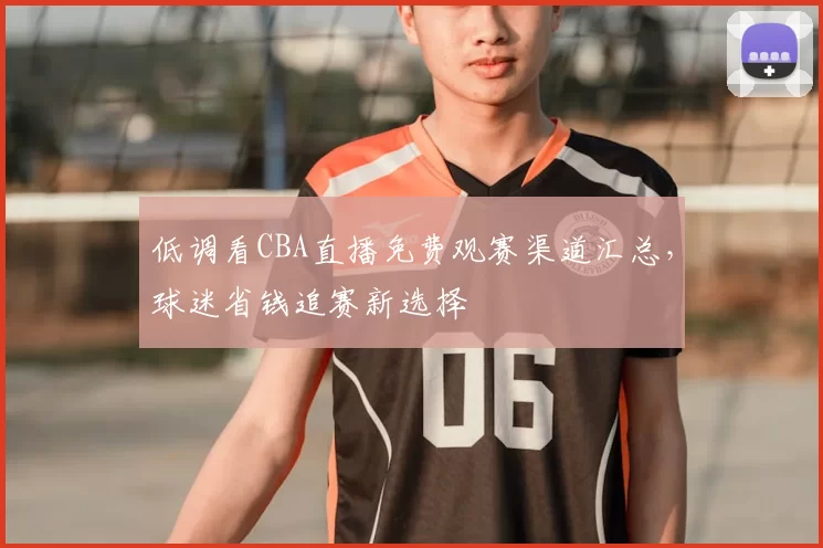 低调看CBA直播免费观赛渠道汇总，球迷省钱追赛新选择