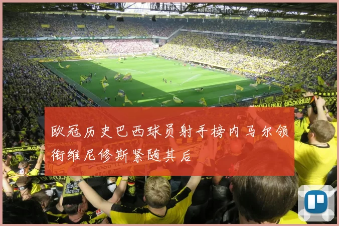 欧冠历史巴西球员射手榜内马尔领衔维尼修斯紧随其后