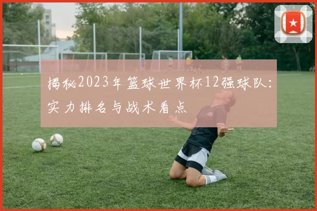 揭秘2023年篮球世界杯12强球队：实力排名与战术看点
