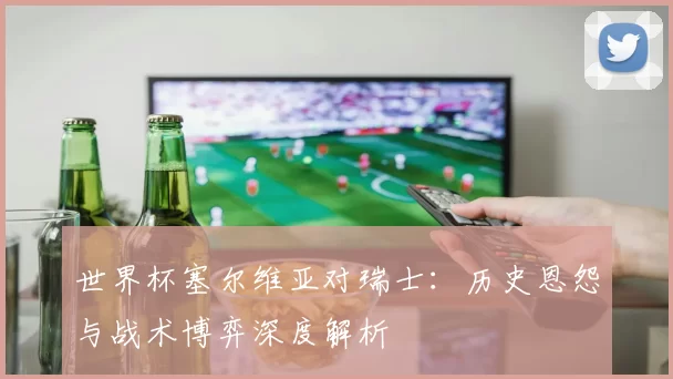 世界杯塞尔维亚对瑞士：历史恩怨与战术博弈深度解析