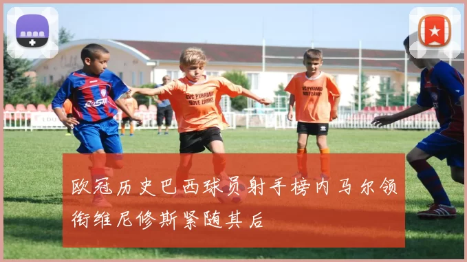 欧冠历史巴西球员射手榜内马尔领衔维尼修斯紧随其后