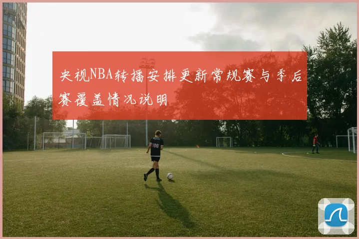 央视NBA转播安排更新常规赛与季后赛覆盖情况说明