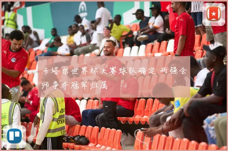 卡塔尔世界杯决赛球队确定 两强会师争夺冠军归属