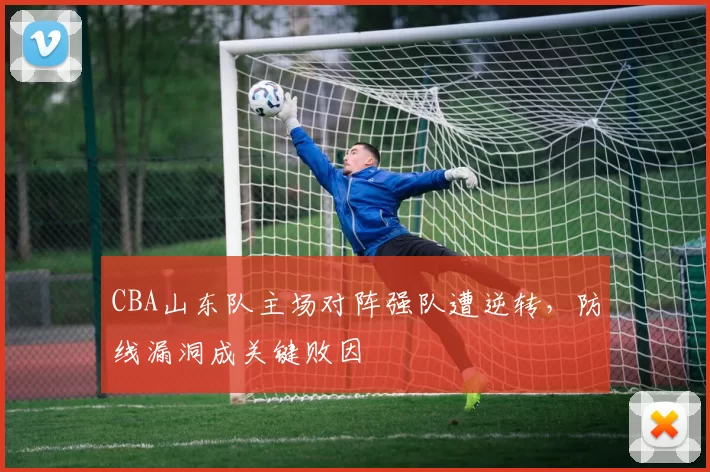 CBA山东队主场对阵强队遭逆转,防线漏洞成关键败因