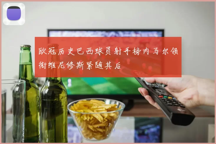 欧冠历史巴西球员射手榜内马尔领衔维尼修斯紧随其后