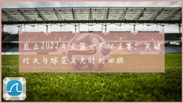 直击2022年女篮世界杯正赛:关键对决与球星高光时刻回顾