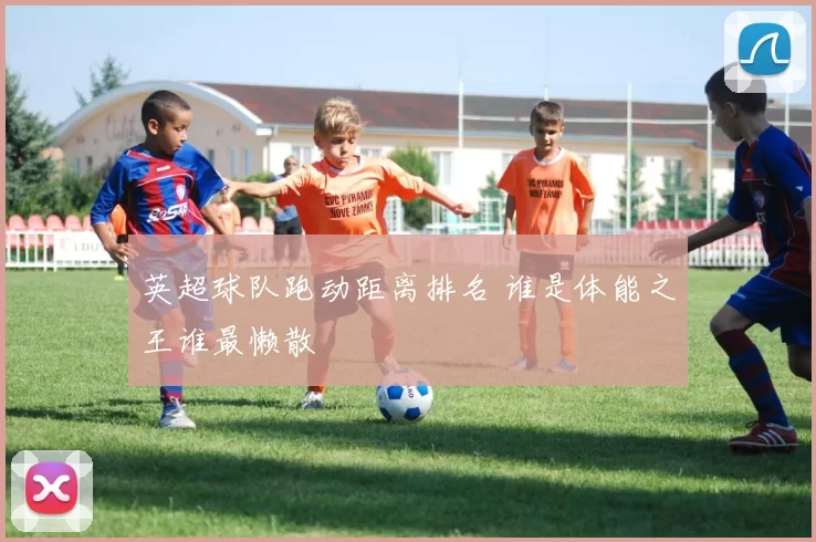 英超球队跑动距离排名 谁是体能之王谁最懒散