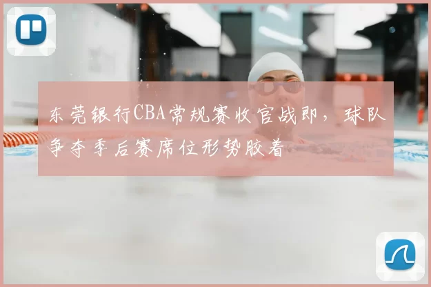 东莞银行CBA常规赛收官战即，球队争夺季后赛席位形势胶着