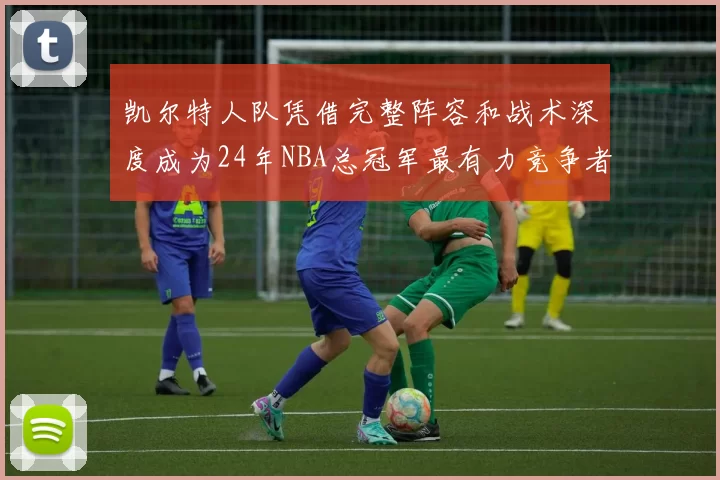 凯尔特人队凭借完整阵容和战术深度成为24年NBA总冠军最有力竞争者