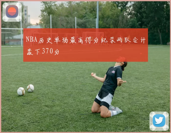 NBA历史单场最高得分纪录两队合计轰下370分