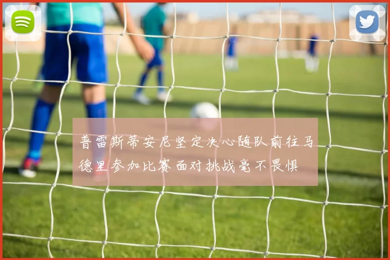 普雷斯蒂安尼坚定决心随队前往马德里参加比赛面对挑战毫不畏惧